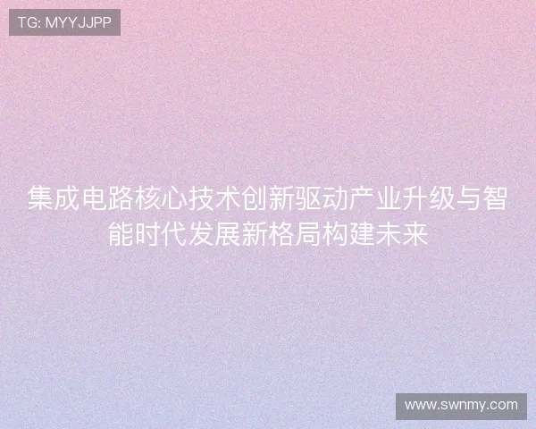 集成电路核心技术创新驱动产业升级与智能时代发展新格局构建未来